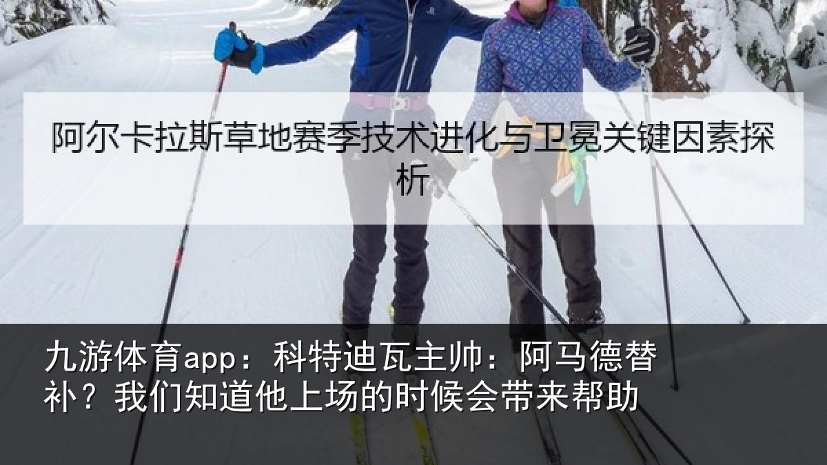 九游体育app：科特迪瓦主帅：阿马德替补？我们知道他上场的时候会带来帮助