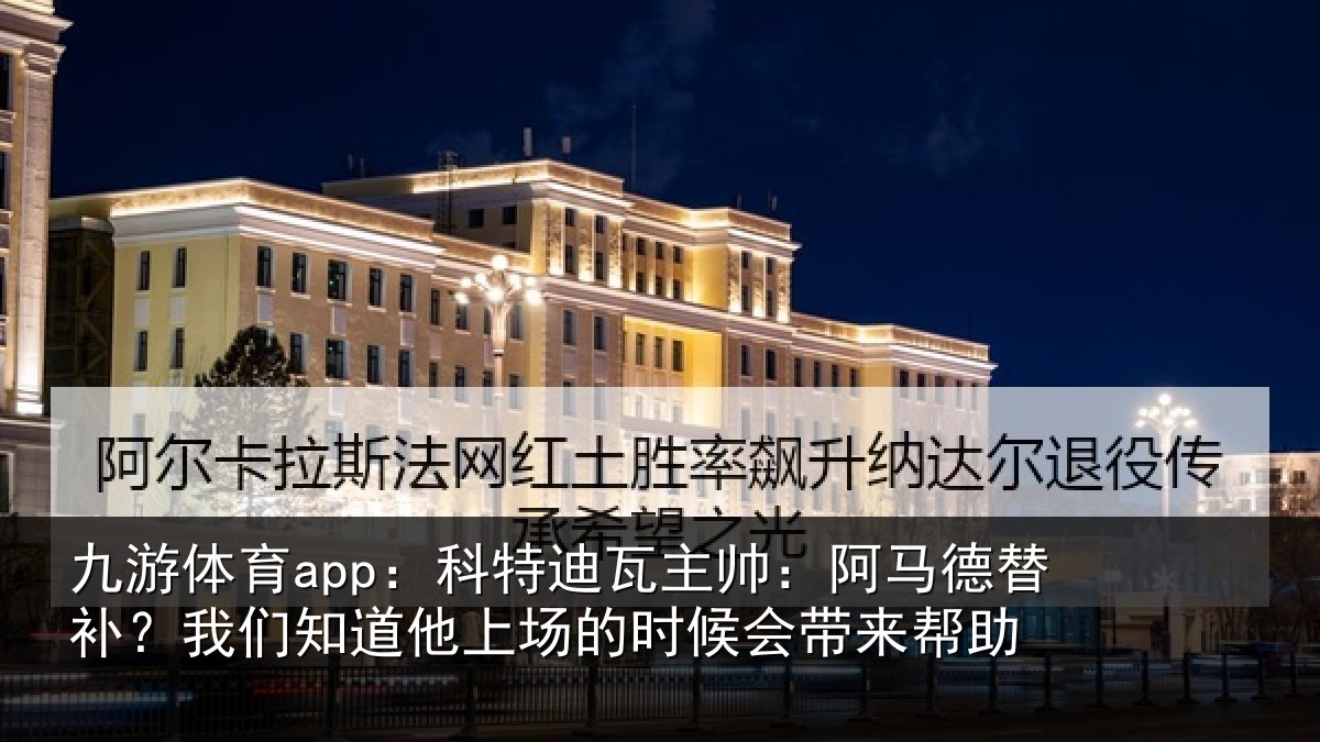 九游体育app:科特迪瓦主帅:阿马德替补?我们知道他上场的时候会带来帮助