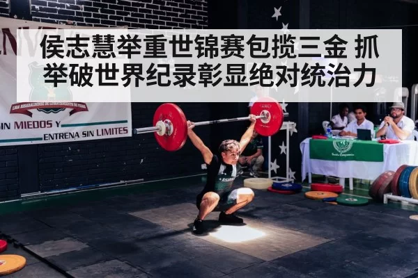 侯志慧举重世锦赛包揽三金 抓举破世界纪录彰显绝对统治力