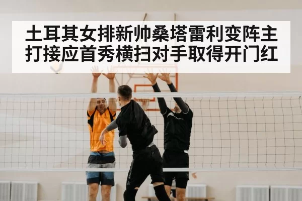 土耳其女排新帅桑塔雷利变阵主打接应首秀横扫对手取得开门红