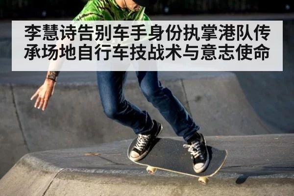 李慧诗告别车手身份执掌港队传承场地自行车技战术与意志使命